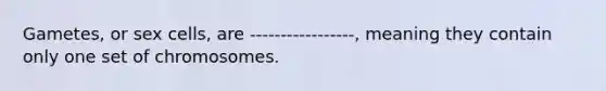 Gametes, or sex cells, are -----------------, meaning they contain only one set of chromosomes.