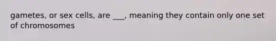 gametes, or sex cells, are ___, meaning they contain only one set of chromosomes