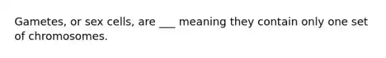 Gametes, or sex cells, are ___ meaning they contain only one set of chromosomes.
