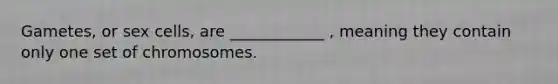 Gametes, or sex cells, are ____________ , meaning they contain only one set of chromosomes.