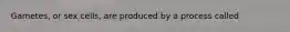 Gametes, or sex cells, are produced by a process called