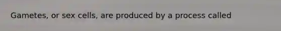 Gametes, or sex cells, are produced by a process called