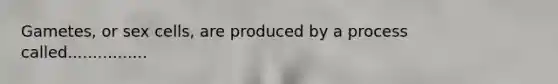 Gametes, or sex cells, are produced by a process called................
