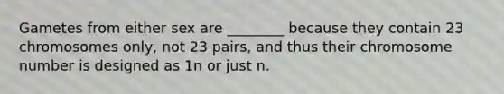 Gametes from either sex are ________ because they contain 23 chromosomes only, not 23 pairs, and thus their chromosome number is designed as 1n or just n.