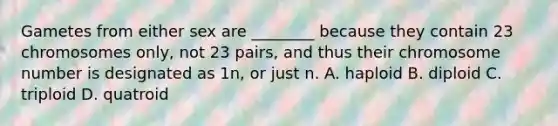 Gametes from either sex are ________ because they contain 23 chromosomes only, not 23 pairs, and thus their chromosome number is designated as 1n, or just n. A. haploid B. diploid C. triploid D. quatroid