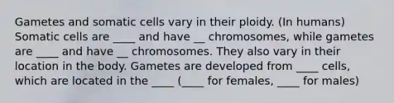 Gametes and somatic cells vary in their ploidy. (In humans) Somatic cells are ____ and have __ chromosomes, while gametes are ____ and have __ chromosomes. They also vary in their location in the body. Gametes are developed from ____ cells, which are located in the ____ (____ for females, ____ for males)