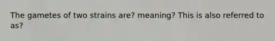 The gametes of two strains are? meaning? This is also referred to as?