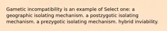 Gametic incompatibility is an example of Select one: a geographic isolating mechanism. a postzygotic isolating mechanism. a prezygotic isolating mechanism. hybrid inviability.