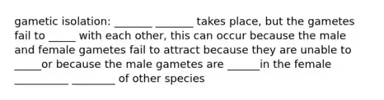 gametic isolation: _______ _______ takes place, but the gametes fail to _____ with each other, this can occur because the male and female gametes fail to attract because they are unable to _____or because the male gametes are ______in the female __________ ________ of other species