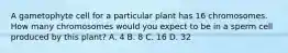 A gametophyte cell for a particular plant has 16 chromosomes. How many chromosomes would you expect to be in a sperm cell produced by this plant? A. 4 B. 8 C. 16 D. 32