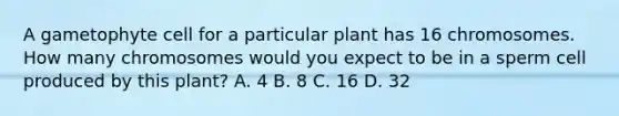 A gametophyte cell for a particular plant has 16 chromosomes. How many chromosomes would you expect to be in a sperm cell produced by this plant? A. 4 B. 8 C. 16 D. 32