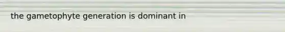 the gametophyte generation is dominant in