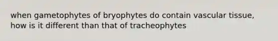 when gametophytes of bryophytes do contain <a href='https://www.questionai.com/knowledge/k1HVFq17mo-vascular-tissue' class='anchor-knowledge'>vascular tissue</a>, how is it different than that of tracheophytes