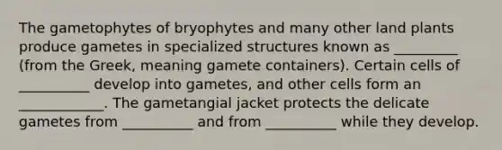 The gametophytes of bryophytes and many other land plants produce gametes in specialized structures known as _________ (from the Greek, meaning gamete containers). Certain cells of __________ develop into gametes, and other cells form an ____________. The gametangial jacket protects the delicate gametes from __________ and from __________ while they develop.