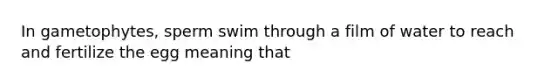 In gametophytes, sperm swim through a film of water to reach and fertilize the egg meaning that