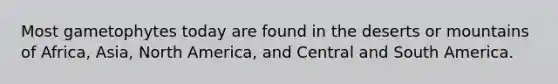 Most gametophytes today are found in the deserts or mountains of Africa, Asia, North America, and Central and South America.