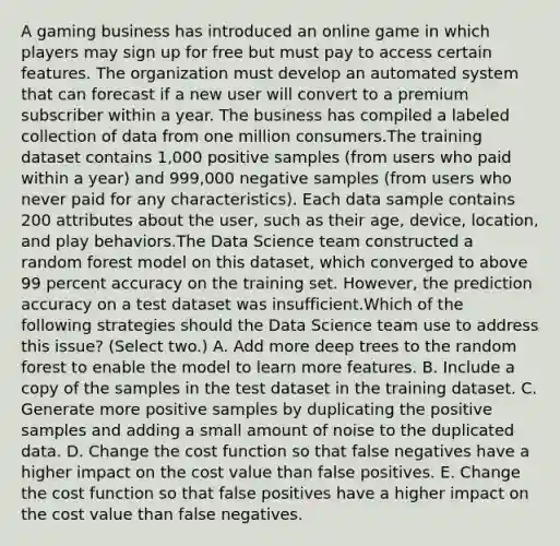 A gaming business has introduced an online game in which players may sign up for free but must pay to access certain features. The organization must develop an automated system that can forecast if a new user will convert to a premium subscriber within a year. The business has compiled a labeled collection of data from one million consumers.The training dataset contains 1,000 positive samples (from users who paid within a year) and 999,000 negative samples (from users who never paid for any characteristics). Each data sample contains 200 attributes about the user, such as their age, device, location, and play behaviors.The Data Science team constructed a random forest model on this dataset, which converged to above 99 percent accuracy on the training set. However, the prediction accuracy on a test dataset was insufficient.Which of the following strategies should the Data Science team use to address this issue? (Select two.) A. Add more deep trees to the random forest to enable the model to learn more features. B. Include a copy of the samples in the test dataset in the training dataset. C. Generate more positive samples by duplicating the positive samples and adding a small amount of noise to the duplicated data. D. Change the cost function so that false negatives have a higher impact on the cost value than false positives. E. Change the cost function so that false positives have a higher impact on the cost value than false negatives.