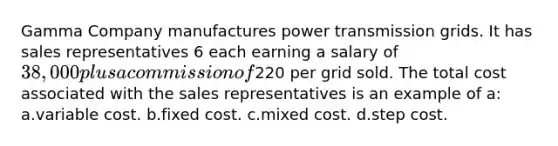 Gamma Company manufactures power transmission grids. It has sales representatives 6 each earning a salary of 38,000 plus a commission of220 per grid sold. The total cost associated with the sales representatives is an example of a: a.variable cost. b.fixed cost. c.mixed cost. d.step cost.