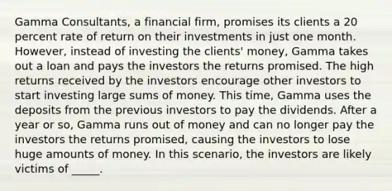 Gamma Consultants, a financial firm, promises its clients a 20 percent rate of return on their investments in just one month. However, instead of investing the clients' money, Gamma takes out a loan and pays the investors the returns promised. The high returns received by the investors encourage other investors to start investing large sums of money. This time, Gamma uses the deposits from the previous investors to pay the dividends. After a year or so, Gamma runs out of money and can no longer pay the investors the returns promised, causing the investors to lose huge amounts of money. In this scenario, the investors are likely victims of _____.