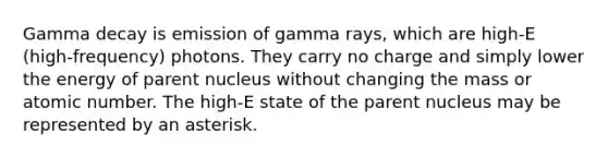 Gamma decay is emission of gamma rays, which are high-E (high-frequency) photons. They carry no charge and simply lower the energy of parent nucleus without changing the mass or atomic number. The high-E state of the parent nucleus may be represented by an asterisk.