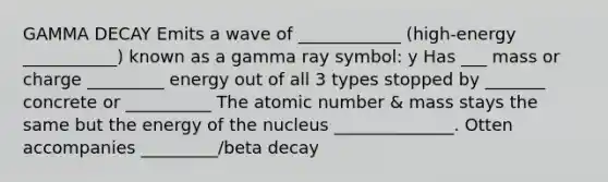 GAMMA DECAY Emits a wave of ____________ (high-energy ___________) known as a gamma ray symbol: y Has ___ mass or charge _________ energy out of all 3 types stopped by _______ concrete or __________ The atomic number & mass stays the same but the energy of the nucleus ______________. Otten accompanies _________/beta decay