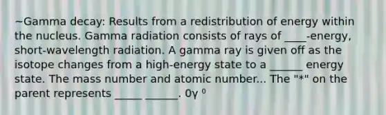 ~Gamma decay: Results from a redistribution of energy within the nucleus. Gamma radiation consists of rays of ____-energy, short-wavelength radiation. A gamma ray is given off as the isotope changes from a high-energy state to a ______ energy state. The mass number and atomic number... The "*" on the parent represents _____ ______. 0γ ⁰