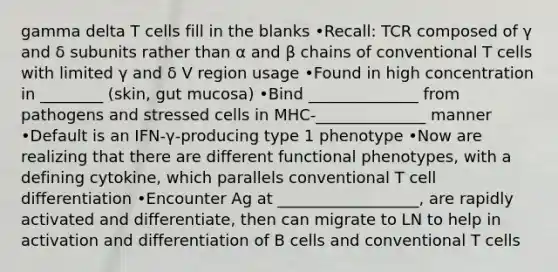 gamma delta T cells fill in the blanks •Recall: TCR composed of γ and δ subunits rather than α and β chains of conventional T cells with limited γ and δ V region usage •Found in high concentration in ________ (skin, gut mucosa) •Bind ______________ from pathogens and stressed cells in MHC-______________ manner •Default is an IFN-γ-producing type 1 phenotype •Now are realizing that there are different functional phenotypes, with a defining cytokine, which parallels conventional T cell differentiation •Encounter Ag at __________________, are rapidly activated and differentiate, then can migrate to LN to help in activation and differentiation of B cells and conventional T cells