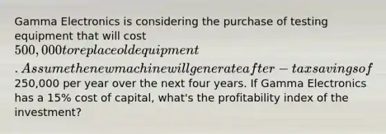 Gamma Electronics is considering the purchase of testing equipment that will cost 500,000 to replace old equipment. Assume the new machine will generate after-tax savings of250,000 per year over the next four years. If Gamma Electronics has a 15% cost of capital, what's the profitability index of the investment?