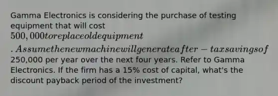 Gamma Electronics is considering the purchase of testing equipment that will cost 500,000 to replace old equipment. Assume the new machine will generate after-tax savings of250,000 per year over the next four years. Refer to Gamma Electronics. If the firm has a 15% cost of capital, what's the discount payback period of the investment?