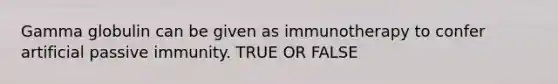 Gamma globulin can be given as immunotherapy to confer artificial passive immunity. TRUE OR FALSE