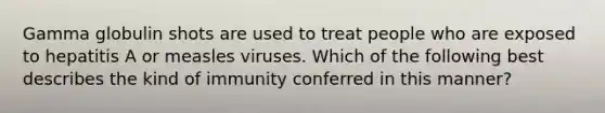 Gamma globulin shots are used to treat people who are exposed to hepatitis A or measles viruses. Which of the following best describes the kind of immunity conferred in this manner?