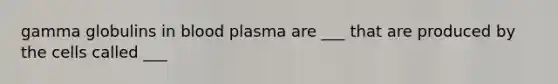 gamma globulins in blood plasma are ___ that are produced by the cells called ___