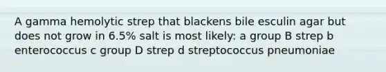 A gamma hemolytic strep that blackens bile esculin agar but does not grow in 6.5% salt is most likely: a group B strep b enterococcus c group D strep d streptococcus pneumoniae