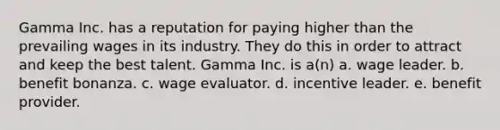 Gamma Inc. has a reputation for paying higher than the prevailing wages in its industry. They do this in order to attract and keep the best talent. Gamma Inc. is a(n) a. wage leader. b. benefit bonanza. c. wage evaluator. d. incentive leader. e. benefit provider.