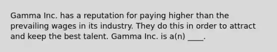 Gamma Inc. has a reputation for paying higher than the prevailing wages in its industry. They do this in order to attract and keep the best talent. Gamma Inc. is a(n) ____.