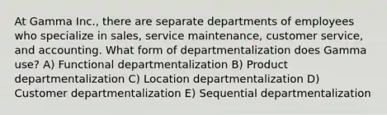 At Gamma Inc., there are separate departments of employees who specialize in sales, service maintenance, customer service, and accounting. What form of departmentalization does Gamma use? A) Functional departmentalization B) Product departmentalization C) Location departmentalization D) Customer departmentalization E) Sequential departmentalization