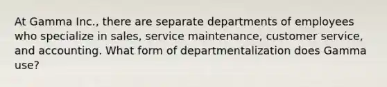 At Gamma Inc., there are separate departments of employees who specialize in sales, service maintenance, customer service, and accounting. What form of departmentalization does Gamma use?