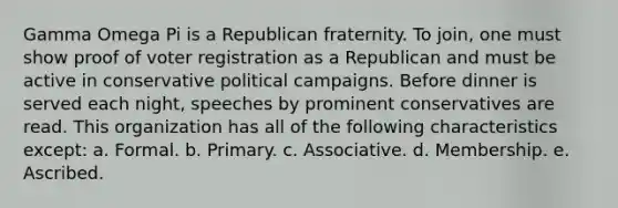 Gamma Omega Pi is a Republican fraternity. To join, one must show proof of voter registration as a Republican and must be active in conservative <a href='https://www.questionai.com/knowledge/krG0G9TsyN-political-campaigns' class='anchor-knowledge'>political campaigns</a>. Before dinner is served each night, speeches by prominent conservatives are read. This organization has all of the following characteristics except: a. Formal. b. Primary. c. Associative. d. Membership. e. Ascribed.