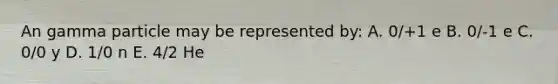 An gamma particle may be represented by: A. 0/+1 e B. 0/-1 e C. 0/0 y D. 1/0 n E. 4/2 He
