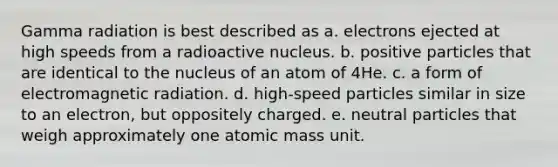 Gamma radiation is best described as a. electrons ejected at high speeds from a radioactive nucleus. b. positive particles that are identical to the nucleus of an atom of 4He. c. a form of electromagnetic radiation. d. high-speed particles similar in size to an electron, but oppositely charged. e. neutral particles that weigh approximately one atomic mass unit.