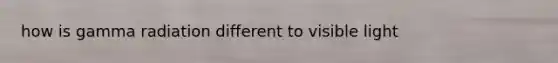 how is gamma radiation different to visible light
