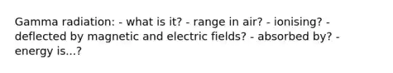 Gamma radiation: - what is it? - range in air? - ionising? - deflected by magnetic and electric fields? - absorbed by? - energy is...?