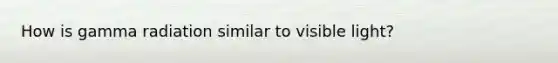 How is gamma radiation similar to visible light?