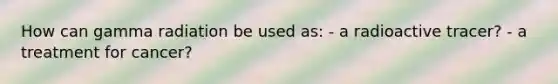 How can gamma radiation be used as: - a radioactive tracer? - a treatment for cancer?