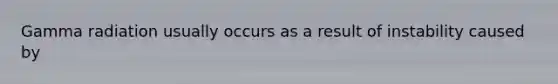 Gamma radiation usually occurs as a result of instability caused by