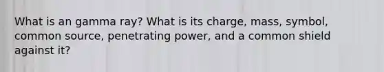 What is an gamma ray? What is its charge, mass, symbol, common source, penetrating power, and a common shield against it?
