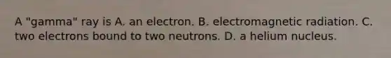 A "gamma" ray is A. an electron. B. electromagnetic radiation. C. two electrons bound to two neutrons. D. a helium nucleus.