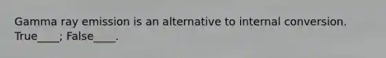 Gamma ray emission is an alternative to internal conversion. True____; False____.