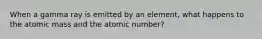 When a gamma ray is emitted by an element, what happens to the atomic mass and the atomic number?