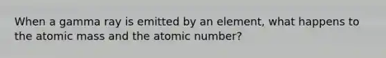 When a gamma ray is emitted by an element, what happens to the atomic mass and the atomic number?